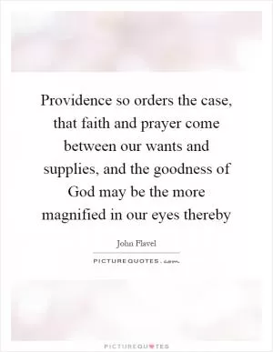 Providence so orders the case, that faith and prayer come between our wants and supplies, and the goodness of God may be the more magnified in our eyes thereby Picture Quote #1