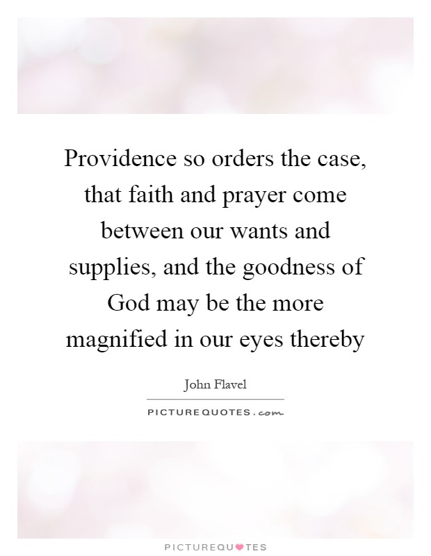 Providence so orders the case, that faith and prayer come between our wants and supplies, and the goodness of God may be the more magnified in our eyes thereby Picture Quote #1