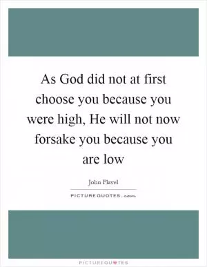 As God did not at first choose you because you were high, He will not now forsake you because you are low Picture Quote #1