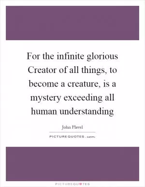 For the infinite glorious Creator of all things, to become a creature, is a mystery exceeding all human understanding Picture Quote #1