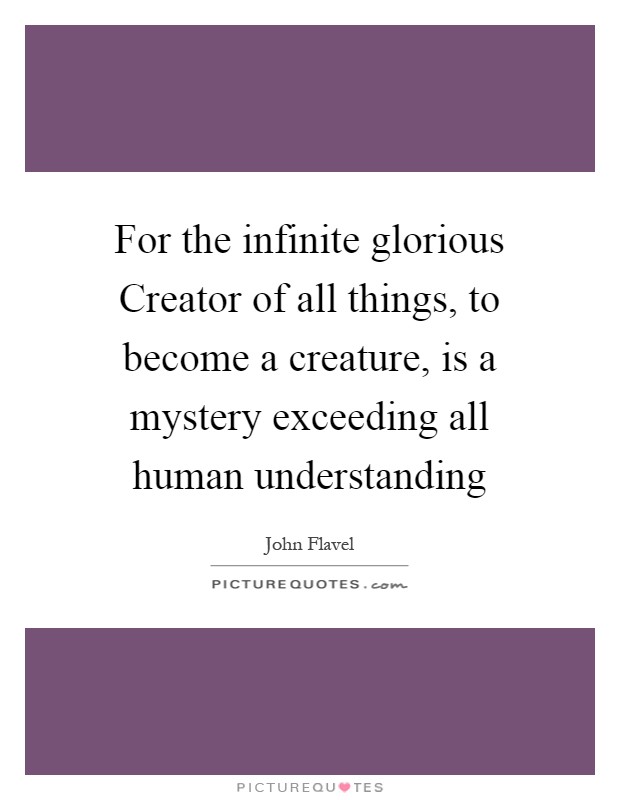 For the infinite glorious Creator of all things, to become a creature, is a mystery exceeding all human understanding Picture Quote #1