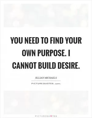 You need to find your OWN purpose. I cannot BUILD desire Picture Quote #1