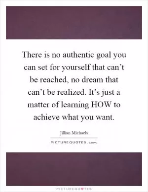 There is no authentic goal you can set for yourself that can’t be reached, no dream that can’t be realized. It’s just a matter of learning HOW to achieve what you want Picture Quote #1
