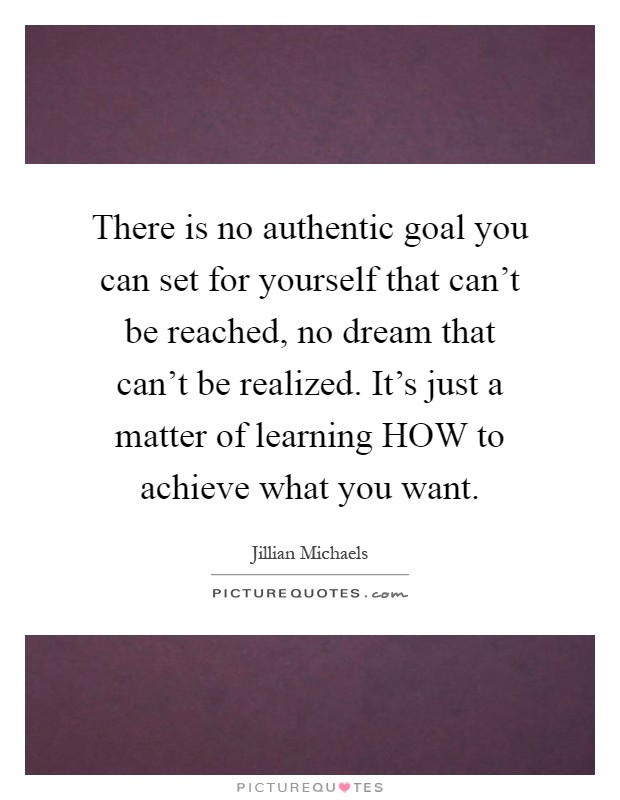 There is no authentic goal you can set for yourself that can't be reached, no dream that can't be realized. It's just a matter of learning HOW to achieve what you want Picture Quote #1