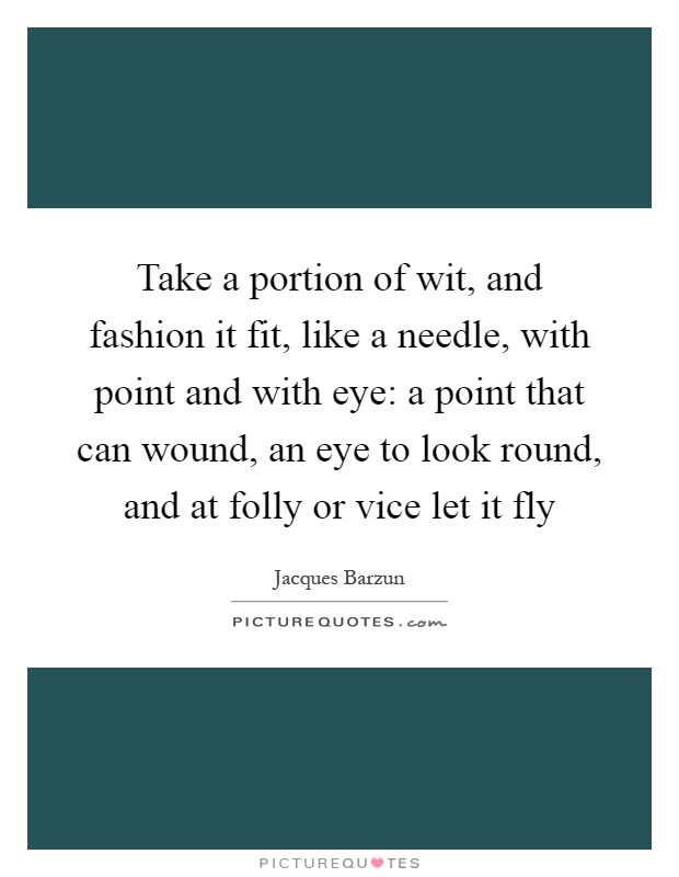 Take a portion of wit, and fashion it fit, like a needle, with point and with eye: a point that can wound, an eye to look round, and at folly or vice let it fly Picture Quote #1