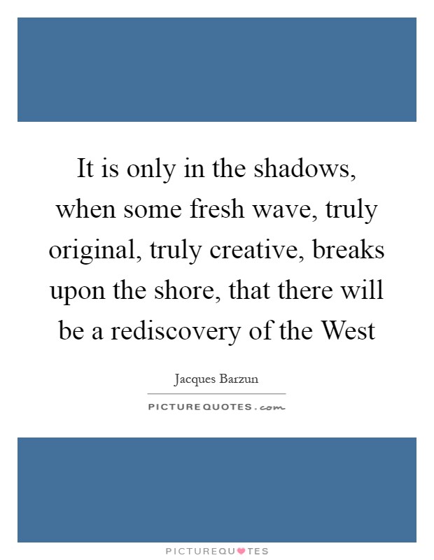 It is only in the shadows, when some fresh wave, truly original, truly creative, breaks upon the shore, that there will be a rediscovery of the West Picture Quote #1