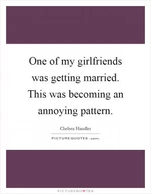 One of my girlfriends was getting married. This was becoming an annoying pattern Picture Quote #1