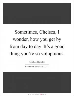 Sometimes, Chelsea, I wonder, how you get by from day to day. It’s a good thing you’re so voluptuous Picture Quote #1