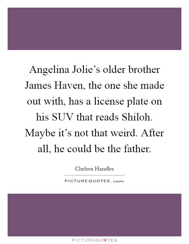 Angelina Jolie's older brother James Haven, the one she made out with, has a license plate on his SUV that reads Shiloh. Maybe it's not that weird. After all, he could be the father Picture Quote #1