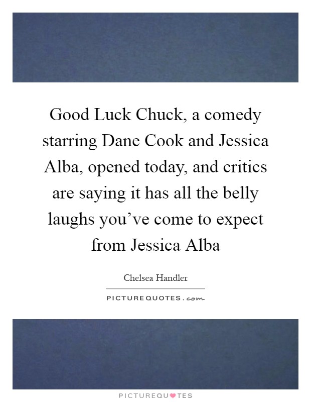 Good Luck Chuck, a comedy starring Dane Cook and Jessica Alba, opened today, and critics are saying it has all the belly laughs you've come to expect from Jessica Alba Picture Quote #1