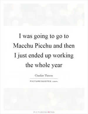 I was going to go to Macchu Picchu and then I just ended up working the whole year Picture Quote #1