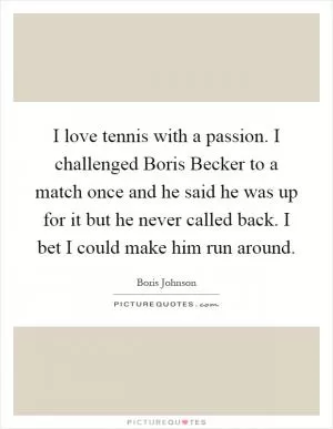 I love tennis with a passion. I challenged Boris Becker to a match once and he said he was up for it but he never called back. I bet I could make him run around Picture Quote #1