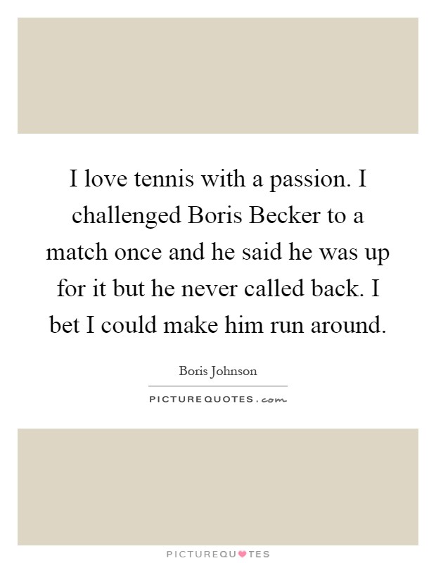 I love tennis with a passion. I challenged Boris Becker to a match once and he said he was up for it but he never called back. I bet I could make him run around Picture Quote #1