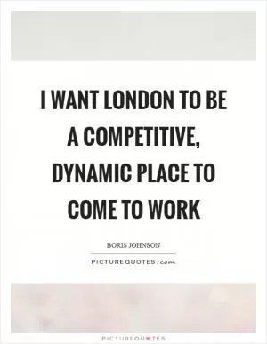 I want London to be a competitive, dynamic place to come to work Picture Quote #1