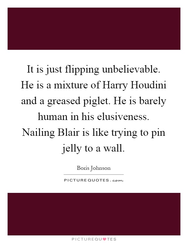 It is just flipping unbelievable. He is a mixture of Harry Houdini and a greased piglet. He is barely human in his elusiveness. Nailing Blair is like trying to pin jelly to a wall Picture Quote #1