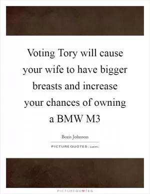 Voting Tory will cause your wife to have bigger breasts and increase your chances of owning a BMW M3 Picture Quote #1