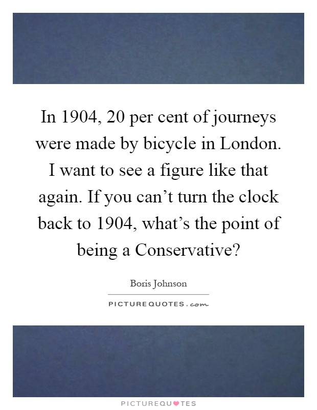 In 1904, 20 per cent of journeys were made by bicycle in London. I want to see a figure like that again. If you can't turn the clock back to 1904, what's the point of being a Conservative? Picture Quote #1