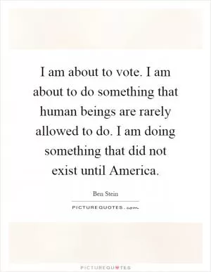 I am about to vote. I am about to do something that human beings are rarely allowed to do. I am doing something that did not exist until America Picture Quote #1