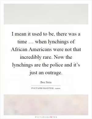 I mean it used to be, there was a time … when lynchings of African Americans were not that incredibly rare. Now the lynchings are the police and it’s just an outrage Picture Quote #1