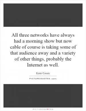 All three networks have always had a morning show but now cable of course is taking some of that audience away and a variety of other things, probably the Internet as well Picture Quote #1