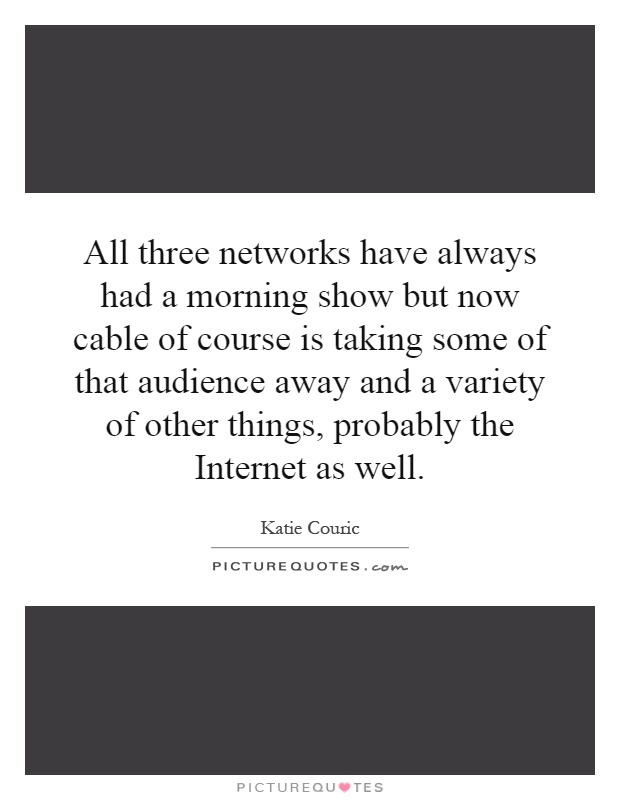 All three networks have always had a morning show but now cable of course is taking some of that audience away and a variety of other things, probably the Internet as well Picture Quote #1
