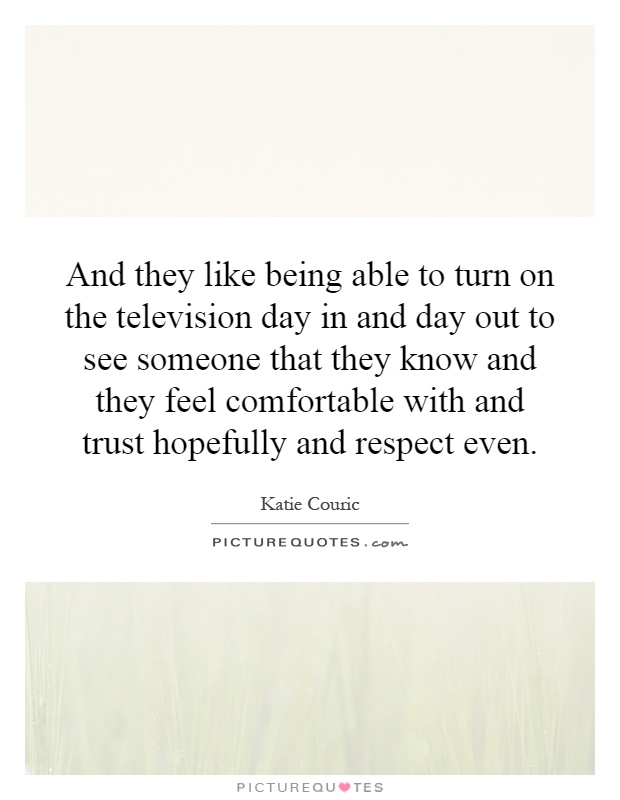 And they like being able to turn on the television day in and day out to see someone that they know and they feel comfortable with and trust hopefully and respect even Picture Quote #1