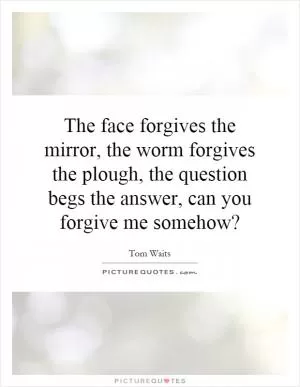 The face forgives the mirror, the worm forgives the plough, the question begs the answer, can you forgive me somehow? Picture Quote #1