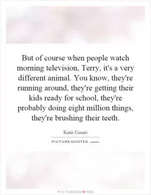 But of course when people watch morning television, Terry, it's a very different animal. You know, they're running around, they're getting their kids ready for school, they're probably doing eight million things, they're brushing their teeth Picture Quote #1