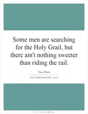 Some men are searching for the Holy Grail, but there ain't nothing sweeter than riding the rail Picture Quote #1