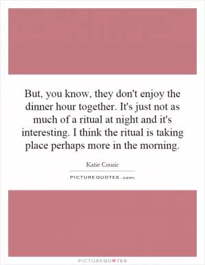 But, you know, they don't enjoy the dinner hour together. It's just not as much of a ritual at night and it's interesting. I think the ritual is taking place perhaps more in the morning Picture Quote #1