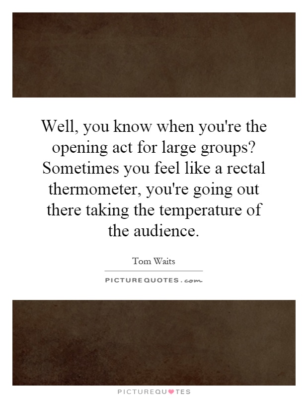 Well, you know when you're the opening act for large groups? Sometimes you feel like a rectal thermometer, you're going out there taking the temperature of the audience Picture Quote #1
