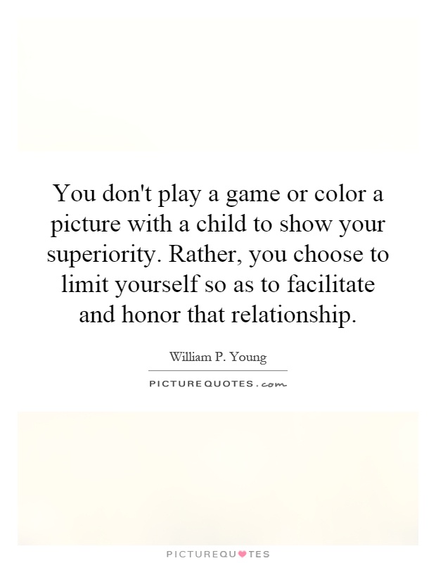 You don't play a game or color a picture with a child to show your superiority. Rather, you choose to limit yourself so as to facilitate and honor that relationship Picture Quote #1