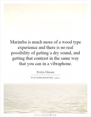 Marimba is much more of a wood  type experience and there is no real possibility of getting a dry sound, and getting that contrast in the same way that you can in a vibraphone Picture Quote #1