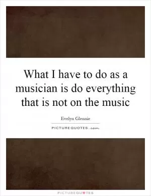 What I have to do as a musician is do everything that is not on the music Picture Quote #1