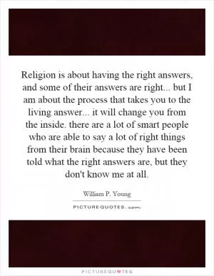 Religion is about having the right answers, and some of their answers are right... but I am about the process that takes you to the living answer... it will change you from the inside. there are a lot of smart people who are able to say a lot of right things from their brain because they have been told what the right answers are, but they don't know me at all Picture Quote #1