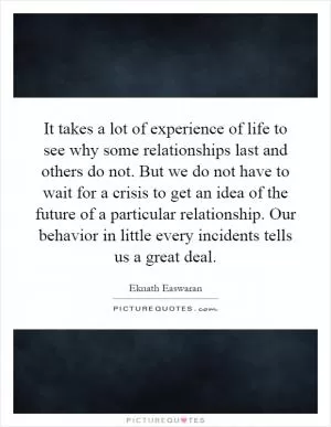 It takes a lot of experience of life to see why some relationships last and others do not. But we do not have to wait for a crisis to get an idea of the future of a particular relationship. Our behavior in little every incidents tells us a great deal Picture Quote #1