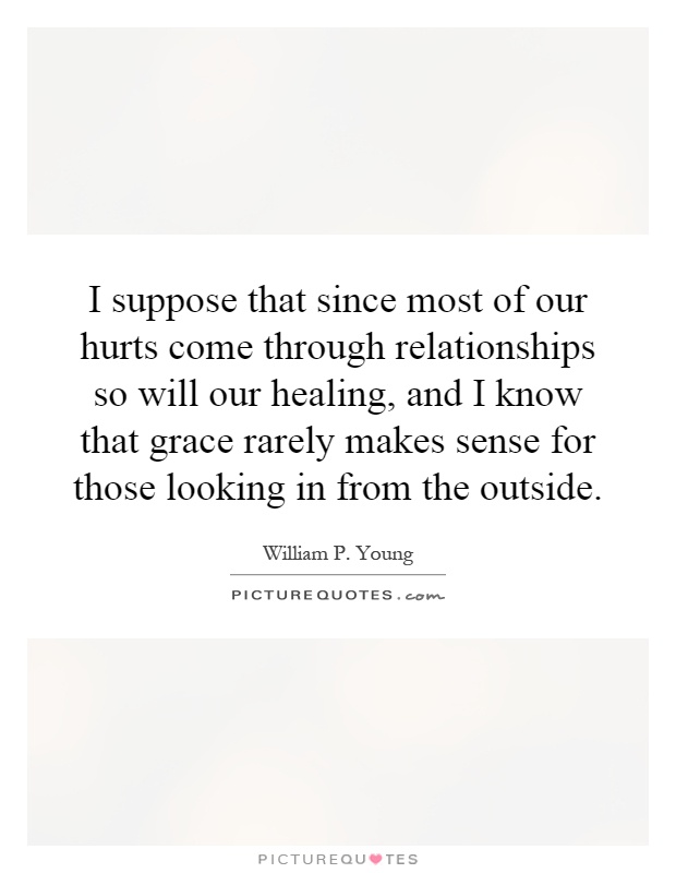 I suppose that since most of our hurts come through relationships so will our healing, and I know that grace rarely makes sense for those looking in from the outside Picture Quote #1