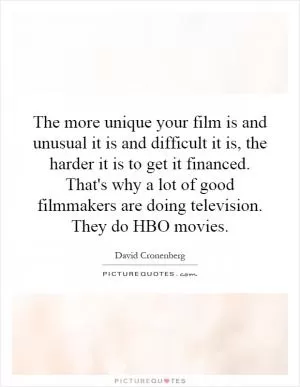 The more unique your film is and unusual it is and difficult it is, the harder it is to get it financed. That's why a lot of good filmmakers are doing television. They do HBO movies Picture Quote #1