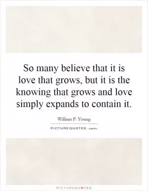So many believe that it is love that grows, but it is the knowing that grows and love simply expands to contain it Picture Quote #1