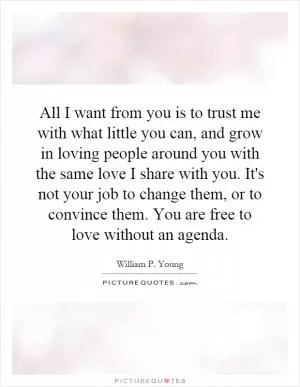 All I want from you is to trust me with what little you can, and grow in loving people around you with the same love I share with you. It's not your job to change them, or to convince them. You are free to love without an agenda Picture Quote #1