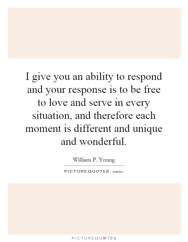 I give you an ability to respond and your response is to be free to love and serve in every situation, and therefore each moment is different and unique and wonderful Picture Quote #1