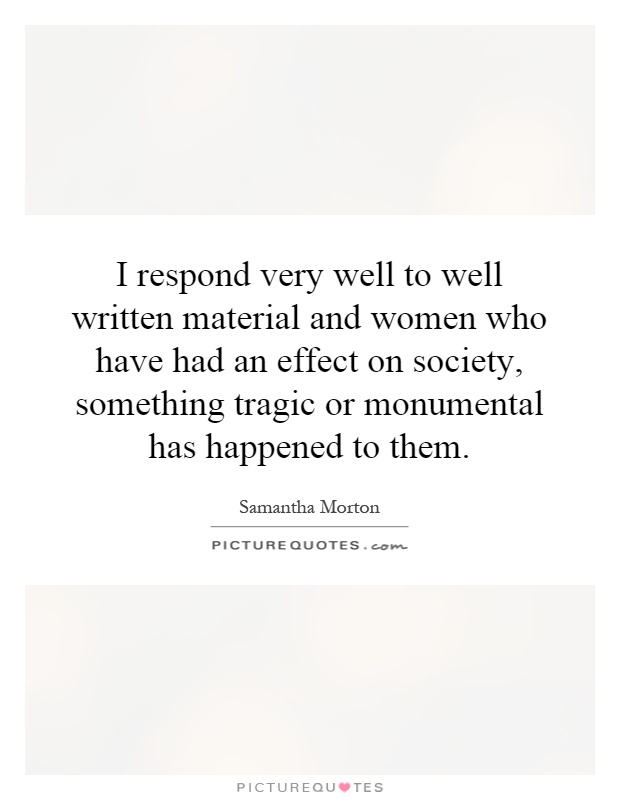 I respond very well to well written material and women who have had an effect on society, something tragic or monumental has happened to them Picture Quote #1