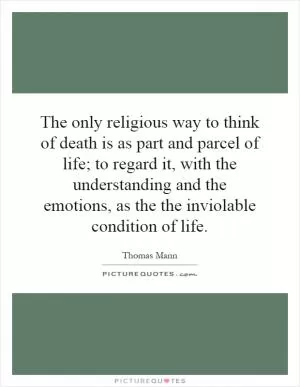 The only religious way to think of death is as part and parcel of life; to regard it, with the understanding and the emotions, as the the inviolable condition of life Picture Quote #1