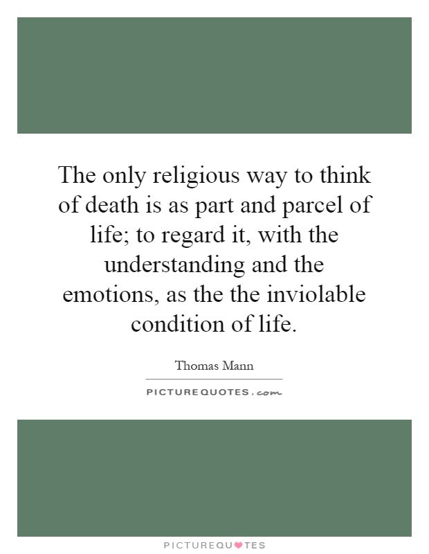 The only religious way to think of death is as part and parcel of life; to regard it, with the understanding and the emotions, as the the inviolable condition of life Picture Quote #1