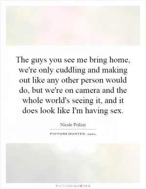 The guys you see me bring home, we're only cuddling and making out like any other person would do, but we're on camera and the whole world's seeing it, and it does look like I'm having sex Picture Quote #1