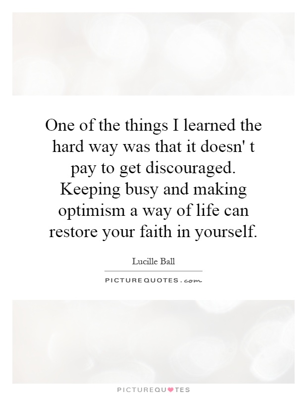 One of the things I learned the hard way was that it doesn' t pay to get discouraged. Keeping busy and making optimism a way of life can restore your faith in yourself Picture Quote #1
