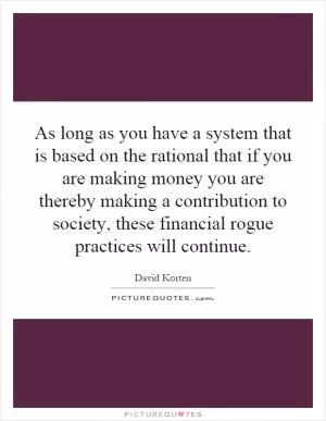 As long as you have a system that is based on the rational that if you are making money you are thereby making a contribution to society, these financial rogue practices will continue Picture Quote #1