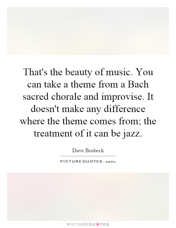 That's the beauty of music. You can take a theme from a Bach sacred chorale and improvise. It doesn't make any difference where the theme comes from; the treatment of it can be jazz Picture Quote #1