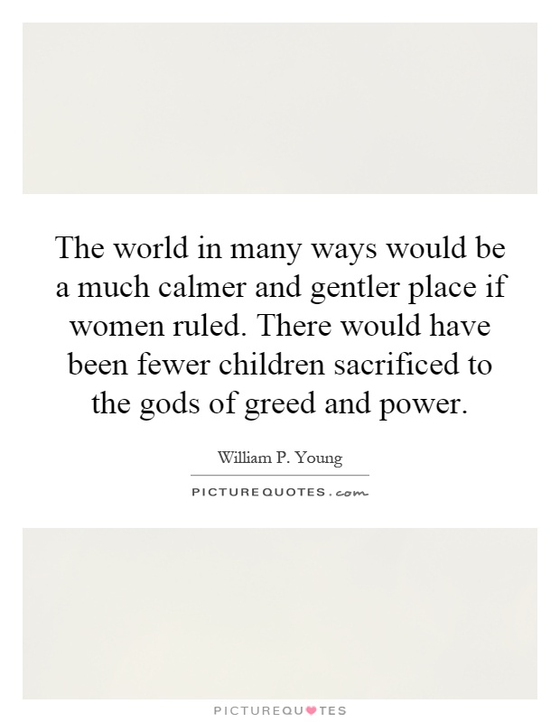 The world in many ways would be a much calmer and gentler place if women ruled. There would have been fewer children sacrificed to the gods of greed and power Picture Quote #1