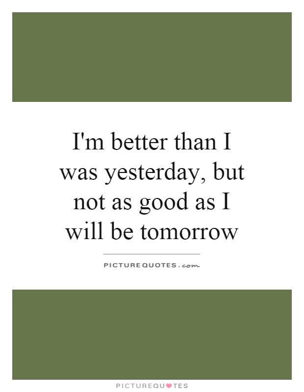 I'm better than I was yesterday, but not as good as I will be tomorrow Picture Quote #1